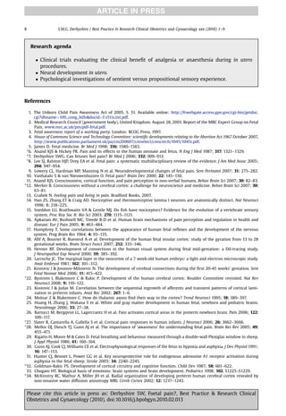 ARTICLE IN PRESS

8                 S.W.G. Derbyshire / Best Practice  Research Clinical Obstetrics and Gynaecology xxx (2010) 1–9



     Research agenda

        Clinical trials evaluating the clinical beneﬁt of analgesia or anaesthesia during in utero
         procedures.
        Neural development in utero.
        Psychological investigations of sentient versus propositional sensory experience.



References

  1. The Unborn Child Pain Awareness Act of 2005. S. 51. Available online: http://frwebgate.access.gpo.gov/cgi-bin/getdoc.
     cgi?dbname¼109_cong_billsdocid¼f:s51is.txt.pdf.
  2. Medical Research Council (government body), United Kingdom. August 28, 2001. Report of the MRC Expert Group on Fetal
     Pain. www.mrc.ac.uk/pm/pdf-fetal.pdf.
  3. Fetal awareness report of a working party. London: RCOG Press, 1997.
  4. House of Commons Science and Technology Committee: scientiﬁc developments relating to the Abortion Act 1967 October 2007,
     http://www.publications.parliament.uk/pa/cm200607/cmselect/cmsctech/1045/1045i.pdf.
  5. James D. Fetal medicine. Br Med J 1998; 316: 1580–1583.
 *6. Anand KJS  Hickey PR. Pain and its effects in the human neonate and fetus. N Eng J Med 1987; 317: 1321–1329.
 *7. Derbyshire SWG. Can fetuses feel pain? Br Med J 2006; 332: 909–912.
 *8. Lee SJ, Ralston HJP, Drey EA et al. Fetal pain: a systematic multidisciplinary review of the evidence. J Am Med Assoc 2005;
     294: 947–954.
  9. Lowery CL, Hardman MP, Manning N et al. Neurodevelopmental changes of fetal pain. Sem Perinatol 2007; 31: 275–282.
 10. Vanhatalo S  van Nieuwenhuizen O. Fetal pain? Brain Dev 2000; 22: 145–150.
 11. Anand KJS. Consciousness, cortical function, and pain perception in non-verbal humans. Behav Brain Sci 2007; 30: 82–83.
*12. Merker B. Consciousness without a cerebral cortex: a challenge for neuroscience and medicine. Behav Brain Sci 2007; 30:
     63–81.
 13. Grahek N. Feeling pain and being in pain. Bradford Books, 2007.
 14. Han ZS, Zhang ET  Craig AD. Nociceptive and thermoreceptive lamina I neurons are anatomically distinct. Nat Neurosci
     1998; 1: 218–225.
 15. Sneddon LU, Braithwaite VA  Gentle MJ. Do ﬁsh have nociceptors? Evidence for the evolution of a vertebrate sensory
     system. Proc Roy Soc B: Bio Sci 2003; 270: 1115–1121.
 16. Apkarian AV, Bushnell MC, Treede R-D et al. Human brain mechanisms of pain perception and regulation in health and
     disease. Eur J Pain 2005; 9: 463–484.
 17. Humphrey T. Some correlations between the appearance of human fetal reﬂexes and the development of the nervous
     system. Prog Brain Res 1964; 4: 93–135.
 18. Aﬁf A, Bouvier R, Buenerd A et al. Development of the human fetal insular cortex: study of the gyration from 13 to 28
     gestational weeks. Brain Struct Funct 2007; 212: 335–346.
 19. Hevner RF. Development of connections in the human visual system during fetal mid-gestation: a DiI-tracing study.
     J Neuropathol Exp Neurol 2000; 59: 385–392.
 20. Larroche JC. The marginal layer in the neocortex of a 7 week-old human embryo: a light and electron microscopic study.
     Anat Embryol 1981; 162: 301–312.
 21. Kostovic I  Jovanov-Milosevic N. The development of cerebral connections during the ﬁrst 20-45 weeks’ gestation. Sem
     Fetal Neonat Med 2006; 11: 415–422.
*22. Bystrom I, Blakemore C  Rakic P. Development of the human cerebral cortex: Boulder Committee revisited. Nat Rev
     Neurosci 2008; 9: 110–122.
 23. Kostovic I  Judas M. Correlation between the sequential ingrowth of afferents and transient patterns of cortical lami-
     nation in preterm infants. Anat Rec 2002; 267: 1–6.
 24. Molnar Z  Blakemore C. How do thalamic axons ﬁnd their way to the cortex? Trend Neurosci 1995; 18: 389–397.
 25. Huang H, Zhang J, Wakana S et al. White and gray matter development in human fetal, newborn and pediatric brains.
     NeuroImage 2006; 33: 27–38.
 26. Bartocci M, Bergqvist LL, Lagercrantz H et al. Pain activates cortical areas in the preterm newborn brain. Pain 2006; 122:
     109–117.
*27. Slater R, Cantarella A, Gallella S et al. Cortical pain responses in human infants. J Neurosci 2006; 26: 3662–3666.
*28. Mellor DJ, Diesch TJ, Gunn AJ et al. The importance of ‘awareness’ for understanding fetal pain. Brain Res Rev 2005; 49:
     455–471.
 29. Rigatto H, Moore M  Cates D. Fetal breathing and behaviour measured through a double-wall Plexiglas window in sheep.
     J Appl Physiol 1986; 61: 160–164.
 30. Gunn AJ, Cook CJ, Williams CE et al. Electrophysiological responses of the fetus to hypoxia and asphyxia. J Dev Physiol 1991;
     16: 147–153.
 31. Hunter CJ, Bennet L, Power GG et al. Key neuroprotective role for endogenous adenosine A1 receptor activation during
     asphyxia in the fetal sheep. Stroke 2003; 34: 2240–2245.
*32. Goldman-Rakic PS. Development of cortical circuitry and cognitive function. Child Dev 1987; 58: 601–622.
 33. Chugani HT. Biological basis of emotions: brain systems and brain development. Pediatrics 1998; 102. S1225–S1229.
*34. McKinstry RC, Mathur A, Miller JH et al. Radial organization of developing preterm human cerebral cortex revealed by
     non-invasive water diffusion anisotropy MRI. Cereb Cortex 2002; 12: 1237–1243.


    Please cite this article in press as: Derbyshire SW, Foetal pain?, Best Practice  Research Clinical
    Obstetrics and Gynaecology (2010), doi:10.1016/j.bpobgyn.2010.02.013
 