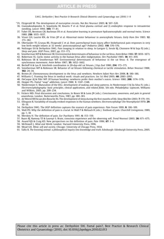 ARTICLE IN PRESS

                  S.W.G. Derbyshire / Best Practice  Research Clinical Obstetrics and Gynaecology xxx (2010) 1–9                9

*35. Fitzgerald M. The development of nociceptive circuits. Nat Rev Neurosci 2005; 6: 507–520.
 36. Giannakoulopoulos X, Sepulveda W, Kourtis P et al. Fetal plasma cortisol and b;-endorphin response to intrauterine
     needling. Lancet 1994; 344: 77–81.
 37. Tuber DS, Berntson GB, Bachman DS et al. Associative learning in premature hydranencephalic and normal twins. Science
     1980; 210: 1035–1037.
 38. Visser GH, Laurini RN, de Vries JIP et al. Abnormal motor behaviour in anencephalic fetuses. Early Hum Dev 1985; 12:
     173–182.
 39. Oberlander TF, Grunau RE, Fitzgerald C et al. Does parenchymal brain injury affect biobehavioral pain responses in very
     low birth weight infants at 32 weeks’ postconceptional age? Pediatrics 2002; 110: 570–576.
 40. Nofzinger EA  Derbyshire SWG. Pain imaging in relation to sleep. In Lavigne G, Sessle BJ, Choiniere M  Soja PJ (eds.).
     Sleep and pain. IASP Press, 2007, pp. 153–173.
 41. Smotherman WP  Robinson SR. Environmental determinants of behaviour in the rat fetus. Anim Behav 1986; 37: 1859–1873.
 42. Robertson SS. Cyclic motor activity in the human fetus after midgestation. Dev Psychobiol 1985; 18: 411–419.
 43. Robinson SR  Smotherman WP. Environmental determinants of behaviour in the rat fetus: II. The emergence of
     synchronous movement. Anim Behav 1987; 35: 1652–1662.
 44. Beckoff A  Lau B. Interlimb coordination in 20-day-old rat fetuses. J Exp Zool 1980; 214: 173–175.
 45. Smotherman WP  Robinson SR. Behavior of rat fetuses following chemical or tactile stimulation. Behav Neurosci 1988;
     102: 24–34.
 46. Brown JV. Chemosensory development in the fetus and newborn. Newborn Infant Nurs Rev 2008; 8: 180–186.
 47. Williams C. Framing the fetus in medical work: rituals and practices. Soc Sci Med 2005; 60: 2085–2095.
 48. DeCaspar AJ  Fifer WP. Of human bonding: newborns prefer their mother’s voices. Science 1980; 208: 1174–1176.
 49. Hepper PG. Foetal ‘‘soap’’ addiction. Lancet 1988; 1: 1347–1348.
 50. Niedermeyer E. Maturation of the EEG: development of waking and sleep patterns. In Niedermeyer E  Da Silva FL (eds.).
     Electroencephalography: basic principles, clinical applications, and related ﬁelds. 5th edn. Philadelphia: Lipincott, Williams
     and Wilkins, 2005, pp. 209–234.
 51. Vickers MD. Final discussion and conclusions. In Rosen M  Lunn JN (eds.). Consciousness, awareness, and pain in general
     anaesthesia. London: Butterworths Press, 1987, pp. 180–183.
 52. de Weerd AW  van den Bossche AS. The development of sleep during the ﬁrst months of life. Sleep Med Rev 2003; 7: 179–191.
 53. Ellingson R. Variability of visually evoked responses in the human newborn. Electroencephalogr Clin Neurophysiol 1970; 29:
     10–19.
 54. Derbyshire SWG. The IASP deﬁnition captures the essence of pain experience. Pain Forum 1999; 8: 106–109.
 55. Wall PD. Why the deﬁnition of pain is crucial. In Wall P  Melzack R (eds.). Textbook of pain. Churchill Livingstone, 1989,
     pp. 1–18.
 56. Merskey H. The deﬁnition of pain. Eur Psychiatry 1991; 6: 153–159.
 57. Baars BJ, Ramsoy TZ  Laureys S. Brain, conscious experience and the observing self. Trend Neurosci 2003; 26: 671–675.
 58. Anand KJS  Craig KD. New perspectives on the deﬁnition of pain. Pain 1996; 67: 3–6.
 59. McDowell J. Mind and World. London: Harvard University Press, 1996.
 60. Mead GH. Mind, self and society. Chicago: University of Chicago Press, 1934.
 61. Tallis R. The knowing animal: a philosophical inquiry into knowledge and truth. Edinburgh: Edinburgh University Press, 2005.




 Please cite this article in press as: Derbyshire SW, Foetal pain?, Best Practice  Research Clinical
 Obstetrics and Gynaecology (2010), doi:10.1016/j.bpobgyn.2010.02.013
 