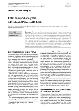 Current Obstetrics & Gynaecology (2000) 10, 214 ^217

 2000 Harcourt Publishers Ltd
c
doi:10.1054/cuog.2000.0140, available online at http://www.idealibrary.com on



OPERATIVE TECHNIQUES



Fetal pain and analgesia
K. M. K. Ismail, M.Wilson and M. D. Kilby
Department of Fetal Medicine, Division of Reproductive and Child Health and Department of Anaesthetics, Birmingham Women’s Hospital,
Edgbaston, Birmingham B15 2TG, UK



 KEYWORDS                               Summary The most signi¢cant advance in obstetrics over the past two decades is
 fetal pain, fetal awareness,           the ability of healthcare professionals to consider the fetus as a separate individual and
 fetal analgesia, fetus                 a potential patient in its own right.The advent of ultrasound made this conceptually pos-
                                        sible and also allowed sonographers to visualize fetal behaviour. With the increasing
                                        number of invasive diagnostic and therapeutic antenatal procedures, the possibility of
                                        fetal awareness to iatrogenic and potentially noxious stimuli has been ethically impor-
                                        tant. This issue urged the Royal College of Obstetricians and Gynaecologists (RCOG)
                                        to set up a Working Party which comprised scientists in neuroanatomy and physiology
                                                                    ,                                                            ,
                                        as well as, materno-fetal medicine specialists, anaesthetists and ethicists to review the
                                        available evidence on this subject.
 2000 Harcourt Publishers Ltd
                                                                             c



THE PAIN PATHWA IN THE FETUS
               Y                                                            enroute to the cortex.4 Thalamic di¡erentiation begins at
                                                                            6 ^ 8 weeks’ gestation adjacent to the third ventricle.The
The de¢nition of pain proposed by the International As-                     marked increase in its synaptic contacts, however, only
sociation for the Study of Pain is not adapted to the new-                  occurs between 15 and 20 weeks of gestation. These do
born or to the fetus because it assumes recognition and                     not begin to acquire the temporospatial pattern and
verbal expression of an unpleasant experience.                              structure seen in the mature individual until 20 ^21
    For an individual to perceive pain there must be intact                 weeks’ gestation.7 The spatiotemporal relationship of
sensory innervation, sensory connections in the spinal                      thalamocortical connection is of crucial importance
cord via the dorsal roots, intact ascending sensory                         for perception. These connections are ¢rst observed
tracts in the spinal cord and matured thalamic function                     penetrating the frontal cortical plate at 26 ^34 weeks’
within the central nervous system (CNS). For sensory                        gestation (Fig. 1).8 Studies of fetal and neonatal electro-
impulses to reach the level of ‘fetal awareness’, it is                     encephalographic patterns as a method of assessment of
assumed that thalamocortical connections must be                            functional maturity of the cerebral cortex show inter-
anatomically and functionally intact.                                       mittent electroencephalographic bursts in both cerebral
    Although there is evidence that sensory receptors and                   hemispheres as early as 20 weeks of gestation.These be-
their innervation are present early in the ¢rst trimester,1                 come sustained at 22 weeks, and bilaterally synchronous
it is not until 20 weeks’ gestation that these spread to all                at 26 ^27 weeks.9
cutaneous and mucous surfaces.2 It is reported, how-                           Although the neuroanatomical structure is necessary
ever, that these are relatively ‘deep’ receptors until 28                   for the conscious appreciation of pain to occur, it is sim-
weeks’ gestation.3 For the sensory information to reach                     plistic to assume a temporal relationship. The sensation
the spinal cord, a¡erent neurones need to grow into the                     of pain is likely to be dependent on the functional matur-
dorsal root columns of the spinal cord.4 Electron micro-                    ity of the CNS rather than structural integrity alone.
scopy and immunocytochemical neuroanatomical meth-
ods show that the development of various types of
a¡erent neurones in the dorsal horn initiates at 13^14                      IS ITAPPROPRIATE TOSA THAT THE
                                                                                                   Y
weeks of gestation.5 The small diameter C ¢bres respon-
sible for transmitting ‘noxious’ information to the spinal
                                                                            FETUS IS FEELING PAIN?
cord, however, have not developed by19 weeks’gestation                      There is no doubt that the fetus ‘reacts’ to intrauterine
(Fig.1).6                                                                   diagnostic and therapeutic procedures involving contact
    The thalamus is believed to be the major subcortical                    with its body.These reactions include re£ex body move-
nucleus through which all painful stimuli are transmitted                   ments, metabolic and hormonal responses.10 Is the
                                                                            fetus, however, feeling pain or just sensing a stimulus
Correspondence to: MDK.Tel: +44 (0) 121627 2778; E-mail:                    which is initiating a stress response? An adult person
m.d.kilby@bham.ac.uk                                                        under general anaesthetic can show re£ex movements
 