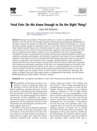 A 2008 Reproductive Health Matters.
                                                 All rights reserved.
                           Reproductive Health Matters 2008;16(31 Supplement):117–126
                                        0968-8080/08 $ – see front matter
www.rhm-elsevier.com                    PII: S 0 9 6 8 - 8 0 8 0 ( 0 8 ) 31 3 70 - 6                     www.rhmjournal.org.uk




 Fetal Pain: Do We Know Enough to Do the Right Thing?
                                             Stuart WG Derbyshire
                       Senior Lecturer, University of Birmingham, School of Psychology, Edgbaston, UK.
                       E-mail: s.w.derbyshire@bham.ac.uk


   Abstract: Raising the possibility of fetal pain continues as a tactic to undermine support for
   abortion in the US and the UK. This paper examines anatomical and psychological developments in
   the fetus to assess the possibility of fetal pain. Neurobiological features that develop at 7, 18 and
   26 weeks gestation suggest an experience of pain in utero. Pain, however, cannot be inferred from
   these features because they are not informative about the state of consciousness of the fetus and
   cannot account for the content of any presumed pain experience. We may be confident the fetus
   does not experience pain because unique in utero neuroinhibitors and a lack of psychological
   development maintain unconsciousness and prevent conscious pain experience. Before an infant can
   experience sensations and emotions, the elements of experience must have their own independent
   existence in the infant’s mind. This is achieved after birth through discoveries made in action and in
   patterns of adjustment and interaction with a caregiver. Recommendations about anaesthetic
   practice with the fetus and the newborn or young infant should not focus on pain but on outcomes
   with obvious, and measurable, importance. In the case of an unwanted pregnancy, the health of the
   woman should guide anaesthetic practice. In the case of a wanted pregnancy, the survival and
   long-term health of both the woman and fetus should guide anaesthetic practice. In any case,
   current evidence does not support efforts to inform women of the potential for fetal pain. Any
   policy to mitigate fetal pain could expose women to inappropriate intervention, risk and distress.
   A2008 Reproductive Health Matters. All rights reserved.

   Keywords: pain, nociception, development, infant, fetal, neuroanatomy, abortion law and policy

                                                                 nitrous oxide and curare.4 This finding, and

T
     HE possibility of fetal pain continues to be
     raised as a tactic to undermine support for                 later reports,5,6 led to a major reconsideration of
     abortion in the US and the UK. In the US,                   analgesic practice on neonates. In 1992, the New
federal legislation requiring discussion of fetal                England Journal of Medicine ran an editorial
pain before an abortion has been proposed and                    calling on clinicians to ‘‘Do the Right Thing’’
recently defeated.1 In the UK, images of the fetus               concluding that ‘‘it is our responsibility to treat
produced by 4-D ultrasonography have fuelled a                   pain in neonates and infants as effectively as we
reassessment of fetal capabilities and sugges-                   do in other patients’’.7 Since then it has become
tions that the fetus can respond emotionally and                 usual to assume that neonates feel pain and this
cognitively, with the implication that the current               assumption has led inevitably to speculation
UK abortion law should require procedures miti-                  that the fetus may also experience pain.8 Con-
gating against fetal pain.2,3                                    sequently there are calls for also reconsidering
   This debate raises several important questions                analgesic practice on fetuses and to provide
about the nature of fetal pain and proper forms                  pain relief for the fetus before an abortion. The
of treatment. It has been known for some time                    assumption of fetal pain, however, should not
that neonates receiving fentanyl anaesthesia in                  go unchallenged: the available evidence regard-
preparation for surgery have improved clinical                   ing neuronal development and pain perception
outcomes compared with neonates receiving                        raise questions about whether fetal pain is

                                                                                                                         117
 