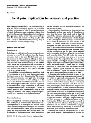 British Journal of Obstetrics and Gynaecology
September 1999, Vol106, pp. 881-886


RE VIEW

        Fetal pain: implications for research and practice

Pain is a subjective experience. The fetus cannot tell us      sive and ascending process, with the cerebral cortex the
what it is feeling, and there is no objective method for       last region to develop.
the direct measurement of pain. To address the question           Connections from the periphery to the spinal cord are
of pain in the fetus, one must use indirect evidence from      formed early, at about eight weeks; C fibres begin to
a variety of sources, and then make an informed guess.         grow into the human fetal spinal cord at about 10
This approach is similar to that which we use with ani-        weeks4. The substantia gelatinosa in the dorsal horn is
mals. We cannot ask animals how they feel, but infer           the spinal cord region of interneurones which is thought
from a variety of indirect approaches including study of       to play a major part in the modulation of noxious inputs;
their behaviour, anatomy, and physiology.                      by 30 weeks of gestation it has most features of the
                                                               adult4. The cerebral cortex starts to form at 10 weeks,
                                                               although at that stage it is isolated from the rest of the
Does the fetus feel pain?                                      brain5. Cortical development involves the structural dif-
                                                               ferentiation and maturation of cortical neurones, fibres,
Consciousness
                                                               glia and blood vessels, and this starts only at about 17
To feel pain, or suffer discomfort, one needs to be con-       weeks of gestation with layers VI and V, but continues
scious, to be aware. We do not know when, if at all, con-      until long after birth. From 15 weeks, the cortex is
sciousness starts in the fetus. The biological basis of        underlain by the subplate zone, a layer of neurones
consciousness is little understood although at least in        below the cortex that is specific to the fetus. Synapses
adult humans, the evidence suggests that it is in some         appear within the cortical plate from mid-gestation. The
way associated with electrical activity in the cerebral        subplate zone expands considerably between 17 and 20
cortex. Crick' has suggested that one is conscious of          weeks, while from about 17 weeks, there is a shifting
something when there is electrical activity in specific        population of connections from the thalamus to this
large neural cortical networks, particularly in layers IV      region6. Thalamic fibres penetrate the cortical plate
to VI of the cerebral cortex2.                                 from 24 to 28 weeks'~~, at this stage the full anatom-
                                                                                        and
   Greenfield has emphasised that one should not think         ical pathways necessary for nociception are in place.
of consciousness as an all or none phenomenon, rather             I. Kostovic, who has been involved in many of the
that it may come on like a dimmer switch. This concept         fundamental human fetal neuroanatomical studiesG9,
of evolving consciousnesscould apply to the developing         has written in a personal communication: Between 22
fetus, in whom experience is most unlikely to be the           and 26 weeks of gestation the subplate zone contains an
same as that of an adult. Furthermore, the fetus may not       abundant mixture of cholinergic, thalamo-cortical and
have the same physical basis for conscious experience          corticocortical waiting neurones, and there are tran-
as the older human. Frogs, for example, do not have a          sient fetal synaptic circuits between the subplate and
developed cerebral cortex, lacking layers IV to VI. If         cortical plate neurones. It seems probable that extrinsic
they are conscious at all, their experience must be asso-      influences (via the thalamocortical pathways at least)
ciated with activity in a less complex neuronal network,       could change the activity of the neocortical alange at
possibly more analogous to the fetal subplate zone3.           that stage, and possibly even earlier e.g. in a 20 week
                                                              fetus when thalamocortical and cholinergic afSerents
                                                              already have synapses with upper subplate neurones,
Anatomical evidence
                                                              and these neurones very probably send axons into the
The most important evidence is anatomical. For the            cortical plate. At least from mid-gestation onwards it
fetus to feel pain, it is necessary for the requisite noci-   seems that extrinsic influences (via thalamo-cortical
ceptive pathways to be developed. This involves neural        pathways) can act through demonstrable synapses,
connections between peripheral receptors and the spinal       which, ifphysiologically active, may be involved in the
cord, upward transmission via the spinal cord to the tha-     modulation of the activity of thefetal neocortex.
lamus, and from there to the outer cerebral layers. The           Assuming that activity in the cerebral cortex or sub-
development of the human nervous system is a progres-         plate zone is necessary for consciousness, then for the

0 RCOG 1999 British Jounzal of Obstetrics and Gynaecology                                                           881
 