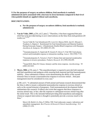 5: For the purposes of surgery on unborn children, fetal anesthesia is routinely
administered and is associated with a decrease in stress hormones compared to their level
when painful stimuli are applied without such anesthesia.

DOCUMENTATION:

          a. For the purposes of surgery on unborn children, fetal anesthesia is routinely
             administered.


   1. Van de Velde, 2005, p.256, col.2, para.2, “Therefore, it has been suggested that pain
      relief has to be provided during in utero interventions on the fetus from mid-gestation (20
      weeks) on.32-34”

              Van de Velde M, Van Schoubroeck DV, Lewi LE, Marcus MAE, Jani JC, Missant C,
              Teunkens A, Deprest J. Remifentanil for Fetal Immobilization and Maternal Sedation
              During Fetoscopic Surgery: A Randomized, Double-Blind Comparison with Diazepam.
              Anesthesia & Analgesia. 101 (2005) 251-258.
              32
               Giannakoulopoulos X, Sepulveda W, Kourtis P, Glover V, Fisk NM. Fetal plasma
              cortisol and β-endorphin response to intrauterine needling Lancet. 344 (1994) 77-81.
              33
                Giannakoulopoulos X, Teixeira J, Fisk N. Human fetal and maternal noradrenaline
              responses to invasive procedures. Pediatric Research. 45 (1999) 494-499.
              34
                Anand KJS, Maze M. Fetuses, fentanyl, and the stress response. Anesthesiology. 95
              (2001) 823-825.

   2. Myers, 2004, p.236, para.3, “The anaesthesiologist is required to provide both maternal
      and fetal anaesthesia and analgesia while ensuring both maternal and fetal haemodynamic
      stability…Since substantial evidence exists demonstrating the ability of the second
      trimester fetus to mount a neuroendrocrine response to noxious stimuli…fetal pain
      management must be considered in every case.”

       p.240, col.5, “A substantial amount of both animal and human research demonstrated that
       the fetus is able to mount a substantial neuroendocrine response to noxious stimuli as
       early as the second trimester of pregnancy. Fetal neuroanatomical development further
       substantiates this research. Evidence also exists that suggests that these responses to
       noxious stimuli may, in fact, alter the response to subsequent noxious stimuli long after
       the initial insult. This is the rationale behind providing fetal anaesthesia and analgesia
       whenever surgical intervention is thought to potentially provide a noxious insult to the
       fetus.”

              Myers LB, Bulich LA, Hess, P, Miller, NM. Fetal endoscopic surgery: indications and
              anaesthetic management. Best Practice & Research Clinical Anaesthesiology. 18:2
              (2004) 231-258.




                                                10
 