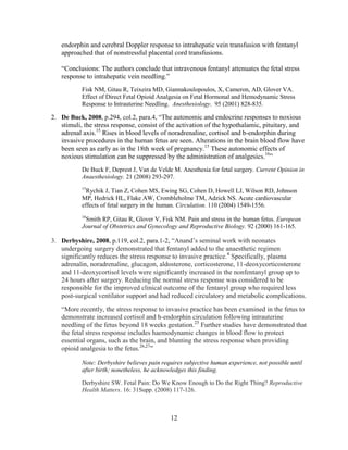 endorphin and cerebral Doppler response to intrahepatic vein transfusion with fentanyl
   approached that of nonstressful placental cord transfusions.

   “Conclusions: The authors conclude that intravenous fentanyl attenuates the fetal stress
   response to intrahepatic vein needling.”
           Fisk NM, Gitau R, Teixeira MD, Giannakoulopoulos, X, Cameron, AD, Glover VA.
           Effect of Direct Fetal Opioid Analgesia on Fetal Hormonal and Hemodynamic Stress
           Response to Intrauterine Needling. Anesthesiology. 95 (2001) 828-835.

2. De Buck, 2008, p.294, col.2, para.4, “The autonomic and endocrine responses to noxious
   stimuli, the stress response, consist of the activation of the hypothalamic, pituitary, and
   adrenal axis.15 Rises in blood levels of noradrenaline, cortisol and b-endorphin during
   invasive procedures in the human fetus are seen. Alterations in the brain blood flow have
   been seen as early as in the 18th week of pregnancy.15 These autonomic effects of
   noxious stimulation can be suppressed by the administration of analgesics.16”
           De Buck F, Deprest J, Van de Velde M. Anesthesia for fetal surgery. Current Opinion in
           Anaesthesiology. 21 (2008) 293-297.
           15
             Rychik J, Tian Z, Cohen MS, Ewing SG, Cohen D, Howell LJ, Wilson RD, Johnson
           MP, Hedrick HL, Flake AW, Crombleholme TM, Adzick NS. Acute cardiovascular
           effects of fetal surgery in the human. Circulation. 110 (2004) 1549-1556.
           16
            Smith RP, Gitau R, Glover V, Fisk NM. Pain and stress in the human fetus. European
           Journal of Obstetrics and Gynecology and Reproductive Biology. 92 (2000) 161-165.

3. Derbyshire, 2008, p.119, col.2, para.1-2, “Anand‟s seminal work with neonates
   undergoing surgery demonstrated that fentanyl added to the anaesthetic regimen
   significantly reduces the stress response to invasive practice.4 Specifically, plasma
   adrenalin, noradrenaline, glucagon, aldosterone, corticosterone, 11-deoxycorticosterone
   and 11-deoxycortisol levels were significantly increased in the nonfentanyl group up to
   24 hours after surgery. Reducing the normal stress response was considered to be
   responsible for the improved clinical outcome of the fentanyl group who required less
   post-surgical ventilator support and had reduced circulatory and metabolic complications.
   “More recently, the stress response to invasive practice has been examined in the fetus to
   demonstrate increased cortisol and h-endorphin circulation following intrauterine
   needling of the fetus beyond 18 weeks gestation.25 Further studies have demonstrated that
   the fetal stress response includes haemodynamic changes in blood flow to protect
   essential organs, such as the brain, and blunting the stress response when providing
   opioid analgesia to the fetus.26,27”

           Note: Derbyshire believes pain requires subjective human experience, not possible until
           after birth; nonetheless, he acknowledges this finding.

           Derbyshire SW. Fetal Pain: Do We Know Enough to Do the Right Thing? Reproductive
           Health Matters. 16: 31Supp. (2008) 117-126.



                                              12
 