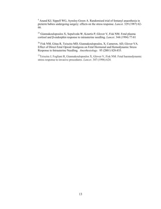 4
 Anand KJ, Sippell WG, Aynsley-Green A. Randomised trial of fentanyl anaesthesia in
preterm babies undergoing surgery: effects on the stress response. Lancet. 329 (1987) 62-
66.
25
  Giannakoulopoulos X, Sepulveda W, Kourtis P, Glover V, Fisk NM. Fetal plasma
cortisol and β-endorphin response to intrauterine needling. Lancet. 344 (1994) 77-81
26
  Fisk NM, Gitau R, Teixeira MD, Giannakoulopoulos, X, Cameron, AD, Glover VA.
Effect of Direct Fetal Opioid Analgesia on Fetal Hormonal and Hemodynamic Stress
Response to Intrauterine Needling. Anesthesiology. 95 (2001) 828-835.
27
  Teixeira J, Fogliani R, Giannakoulopoulos X, Glover V, Fisk NM. Fetal haemodynamic
stress response to invasive procedures. Lancet. 347 (1996) 624.




                                   13
 