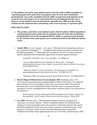 6: The position, asserted by some medical experts, that the unborn child is incapable of
experiencing pain until a point later in pregnancy than 20 weeks after fertilization
predominately rests on the assumption that the ability to experience pain depends on the
cerebral cortex and requires nerve connections between the thalamus and the cortex.
However, recent medical research and analysis, especially since 2007, provides strong
evidence for the conclusion that a functioning cortex is not necessary to experience pain.

DOCUMENTATION:

   a. The position, asserted by some medical experts, that the unborn child is incapable of
      experiencing pain until a point later in pregnancy than 20 weeks after fertilization
      predominately rests on the assumption that the ability to experience pain depends
      on the cerebral cortex and requires nerve connections between the thalamus and the
      cortex.


   1. Anand, 2006, p.3, col.1, para.4 – col.2, para.2, “[R]ecent reviews purporting to rule out
      the occurrence of fetal pain.3,4,22… presuppose that cortical activation is necessary for
      fetal pain perception.3,4,22 Based upon this assumption, the lack of evidence for pain-
      specific thalamocortical connections support their contention against fetal pain.”
              Anand KJS. Fetal Pain? Pain: Clinical Updates. 14:2 (2006) 1-4.
              3
               Lee SJ, Ralston HJP, Drey EA, Partridge, JC, Rosen, MA. A Systematic
              Multidisciplinary Review of the Evidence. Journal of the American Medical Association.
              294:8 (2005) 947-954.
              4
               Mellor DJ, Diesch TJ, Gunn AJ, Bennet L. The importance of „awareness‟ for
              understanding fetal pain. Brain Research Reviews. 49 (2005) 455-471.
              22
                   Derbyshire SWG. Can fetuses feel pain? British Medical Journal. 332 (2006) 909-912.

   2. Royal College of Obstetricians & Gynecologists, 2010, Summary, para.2, “In
      reviewing the neuroanatomical and physiological evidence in the fetus, it was apparent
      that connections from the periphery to the cortex are not intact before 24 weeks of
      gestation and, as most neuroscientists believe that the cortex is necessary for pain
      perception, it can be concluded that the fetus cannot experience pain in any sense prior to
      this gestation.”
              Fetal Awareness: Review of Research and Recommendations for Practice. Report of a
              Working Party. Royal College of Obstetricians and Gynecologists. March 2010.

   3. Lee, 2005, Abstract, para.3, “Pain perception requires conscious recognition or
      awareness of a noxious stimulus. Neither withdrawal reflexes nor hormonal stress
      response to invasive procedures prove the existence of fetal pain, because they can be
      elicited by nonpainful stimuli and occur without conscious cortical processing. Fetal
      awareness of noxious stimuli requires functional thalamocortical connections.
      Thalamocortical fibers begin appearing between 23 to 30 weeks‟ gestational age, while

                                                   14
 