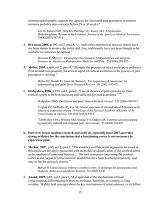 eletroencephalography suggests the capacity for functional pain perception in preterm
   neonates probably does not exist before 29 or 30 weeks.”

           Lee SJ, Ralston HJP, Drey EA, Partridge, JC, Rosen, MA. A Systematic
           Multidisciplinary Review of the Evidence. Journal of the American Medical Association.
           294:8 (2005) 947-954.

4. Brusseau, 2006, p.190, col.2, para.4, “… such reflex responses to noxious stimuli have
   not been shown to involve the cortex and, thus, traditionally have not been thought to be
   available to conscious perception.”
           Brusseau R, Myers L. Developing consciousness: fetal anesthesia and analgesia.
           Seminars in Anesthesia, Perioperative Medicine and Pain. 25 (2006) 189-195.

5. Mellor, 2005, p.464, col.2, para.4, “[D]espite the presence of intact nociceptive pathways
   from around mid-gestation, the critical aspect of cortical awareness in the process of pain
   perception is missing.”

           Mellor DJ, Diesch TJ, Gunn AJ, Bennet L. The importance of „awareness‟ for
           understanding fetal pain. Brain Research Reviews. 49 (2005) 455-471.

6. Derbyshire, 2006, p.910, col.1, para.2, “Current theories of pain consider an intact
   cortical system to be both necessary and sufficient for pain experience.9,10”

           Derbyshire SWG. Can fetuses feel pain? British Medical Journal. 332 (2006) 909-912.
           9
            Coghill RC, McHaffie JC, Yen YF. Neural correlates of interindividual difference in the
           subjective experience of pain. Procedings of the National Academy of Science of the
           United States of America. 100 (2003) 8538-8542.
           10
            Derbyshire SWG, Whalley MG, Stenger VA, Oakley DA. Cerebral activation during
           hypnotically induced and imagined pain. Neuroimage. 23 (2004) 392-401.


b. However, recent medical research and analysis, especially since 2007, provides
   strong evidence for the conclusion that a functioning cortex is not necessary to
   experience pain.

1. Merker, 2007, p.80, col.2, para.3, “The evidence and functional arguments reviewed in
   this article are not easily reconciled with an exclusive identification of the cerebral cortex
   as the medium of conscious function… The tacit consensus concerning the cerebral
   cortex as the „organ of consciousness‟ would thus have been reached prematurely, and
   may in fact be seriously in error.”
           Merker B. Consciousness without a cerebral cortex: A challenge for neuroscience and
           medicine. Behavioral and Brain Sciences. 30 (2007) 63-81.

2. Anand, 2007, p.82, col.2, para.1, “A reappraisal of the mechanisms of huan
   consciousness, differentiating it from its attributes, functions, or contents, is long
   overdue. Widely held concepts about the key mechanisms of consciousness, or its fullest

                                             15
 