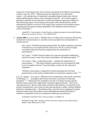 expression via the human brain, have not been reexamined in the light of accumulating
   evidence since the 1970‟s. Merker presents the organization of a subcortical
   system…with multiple lines of anatomical, neurophysiological, behavioral, clinical,
   andneuropathological evidence, and a teleological rationale – all of which support a
   persuasive argument for the subcortical control and temporal sequencing of behavior.…
   One distressing impact of associating consciousness with cortical function, briefly
   mentioned by Merker in section 6 of the target article, pertains to the mistaken notions
   regarding pain perception in patient populations with impaired cortical function or
   cortical immaturity.”
           Anand KJS. Consciousness, cortical function, and pain perception in nonverbal humans.
           Behavioral and Brain Sciences. 30:1 (2007) 82-83.

3. Anand, 2006, p.2, col.2, para.5, “Multiple lines of evidence thus corroborate that the key
   mechanisms of consciousness or conscious sensory perception are not dependent on
   cortical activity:”
           col.1, para.4, “Penfield and Jasper proposed that „the highest integrative functions
           of the brain are not completed at the cortical level, but in a system of highly
           convergent subcortical structures supplying the key mechanism of
           consciousness.‟”
           col.2, para.3, “Further clinical evidence for conscious perception mediated by
           subcortical centers comes from infants and children with hydranencephaly.12,13”
           col.2, para.4, “Thus, a subcortical system… mediates the organization of
           consciousness.15… That intact forebrain commissures are not required for high
           levels of cognitive function16 provides further evidence for the subcortical
           integration…”
           “Whether consciousness is required for sensory perception has also been
           questioned by recent studies of adult patients in a persistent vegetative state.17,18”
   p.3, col.1, para.4 – col.2, para.2, “[R]ecent reviews purporting to rule out the occurrence
   of fetal pain.3,4,22… presuppose that cortical activation is necessary for fetal pain
   perception.3,4,22 Based upon this assumption, the lack of evidence for pain-specific
   thalamocortical connections support their contention against fetal pain. This line of
   reasoning, however, ignores clinical data cited above that ablation or stimulation of the
   primary somatosensory cortex does not alter pain perception in adults, whereas thalamic
   ablation or stimulation does. The thalamus plays a pivotal role in regulating the spinal-
   brainstem-spinal loops that mediate context-dependent descending facilitation or
   inhibition, coordinated via the key mechanisms underlying consciousness.”
           Anand KJS. Fetal Pain? Pain: Clinical Updates. 14 (2006) 1-4.

           Penfield W, Jasper HH. Epilepsy and the Functional Anatomy of the Human Brain.
           Boston: Little, Brown & Co; 1954.




                                             16
 