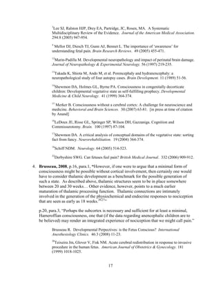 3
           Lee SJ, Ralston HJP, Drey EA, Partridge, JC, Rosen, MA. A Systematic
          Multidisciplinary Review of the Evidence. Journal of the American Medical Association.
          294:8 (2005) 947-954.
          4
           Mellor DJ, Diesch TJ, Gunn AJ, Bennet L. The importance of „awareness‟ for
          understanding fetal pain. Brain Research Reviews. 49 (2005) 455-471.
          12
           Marin-Padilla M. Developmental neuropathology and impact of perinatal brain damage.
          Journal of Neuropathology & Experimental Neurology. 56 (1997) 219-235.
          13
           Takada K, Shiota M, Ando M, et al. Porencephaly and hydranencephaly: a
          neuropathological study of four autopsy cases. Brain Development. 11 (1989) 51-56.
          14
           Shewmon DA, Holmes GL, Byrne PA. Consciousness in congenitally decorticate
          children: Developmental vegetative state as self-fulfilling prophecy. Developmental
          Medicine & Child Neurology. 41 (1999) 364-374.
          15
            Merker B. Consciousness without a cerebral cortex: A challenge for neuroscience and
          medicine. Behavioral and Brain Sciences. 30 (2007) 63-81. [in press at time of citation
          by Anand]
          16
           LeDoux JE, Risse GL, Springer SP, Wilson DH, Gazzaniga. Cognition and
          Commissurotomy. Brain. 100 (1997) 87-104.
          17
            Shewmon DA. A critical analysis of conceptual domains of the vegetative state: sorting
          fact from fancy. Neurorehabilitation. 19 (2004) 364-374.
          18
               Schiff NDM. Neurology. 64 (2005) 514-523.
          22
               Derbyshire SWG. Can fetuses feel pain? British Medical Journal. 332 (2006) 909-912.

4. Brusseau, 2008, p.16, para.1, “However, if one were to argue that a minimal form of
   consciousness might be possible without cortical involvement, then certainly one would
   have to consider thalamic development as a benchmark for the possible generation of
   such a state. As described above, thalamic structures seem to be in place somewhere
   between 20 and 30 weeks… Other evidence, however, points to a much earlier
   maturation of thalamic processing function. Thalamic connections are intimately
   involved in the generation of the physiochemical and endocrine responses to nociception
   that are seen as early as 18 weeks.20,27”

   p.20, para.3, “Perhaps the subcortex is necessary and sufficient for at least a minimal,
   Hameroffian consciousness, one that (if the data regarding anencephalic children are to
   be believed) may render an integrated experience of nociception that we might call pain.”

          Brusseau R. Developmental Perpectives: is the Fetus Conscious? International
          Anesthesiology Clinics. 46:3 (2008) 11-23.
          20
            Teixeira Jm, Glover V, Fisk NM. Acute cerebral redistribution in response to invasive
          procedure in the human fetus. American Journal of Obstetrics & Gynecology. 181
          (1999) 1018-1025.


                                               17
 