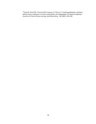 27
 Gitau R, Fisk NM, Teixeira JM, Cameron A, Glover V. Fetal hypothalamic–pituitary–
adrenal stress responses to invasive procedures are independent of maternal responses.
Journal of Clinical Endocrinology and Metabolism. 86 (2001) 104-109.




                                  18
 