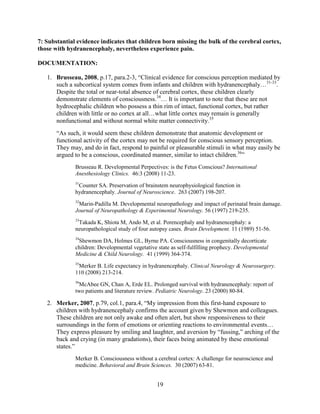 7: Substantial evidence indicates that children born missing the bulk of the cerebral cortex,
those with hydranencephaly, nevertheless experience pain.

DOCUMENTATION:

   1. Brusseau, 2008, p.17, para.2-3, “Clinical evidence for conscious perception mediated by
      such a subcortical system comes from infants and children with hydranencephaly…31-33.
      Despite the total or near-total absence of cerebral cortex, these children clearly
      demonstrate elements of consciousness.34… It is important to note that these are not
      hydrocephalic children who possess a thin rim of intact, functional cortex, but rather
      children with little or no cortex at all…what little cortex may remain is generally
      nonfunctional and without normal white matter connectivity.35
       “As such, it would seem these children demonstrate that anatomic development or
       functional activity of the cortex may not be required for conscious sensory perception.
       They may, and do in fact, respond to painful or pleasurable stimuli in what may easily be
       argued to be a conscious, coordinated manner, similar to intact children.36”
              Brusseau R. Developmental Perpectives: is the Fetus Conscious? International
              Anesthesiology Clinics. 46:3 (2008) 11-23.
              31
               Counter SA. Preservation of brainstem neurophysiological function in
              hydranencephaly. Journal of Neuroscience. 263 (2007) 198-207.
              32
               Marin-Padilla M. Developmental neuropathology and impact of perinatal brain damage.
              Journal of Neuropathology & Experimental Neurology. 56 (1997) 219-235.
              33
               Takada K, Shiota M, Ando M, et al. Porencephaly and hydranencephaly: a
              neuropathological study of four autopsy cases. Brain Development. 11 (1989) 51-56.
              34
               Shewmon DA, Holmes GL, Byrne PA. Consciousness in congenitally decorticate
              children: Developmental vegetative state as self-fulfilling prophecy. Developmental
              Medicine & Child Neurology. 41 (1999) 364-374.
              35
               Merker B. Life expectancy in hydranencephaly. Clinical Neurology & Neurosurgery.
              110 (2008) 213-214.
              36
               McAbee GN, Chan A, Erde EL. Prolonged survival with hydranencephaly: report of
              two patients and literature review. Pediatric Neurology. 23 (2000) 80-84.

   2. Merker, 2007, p.79, col.1, para.4, “My impression from this first-hand exposure to
      children with hydranencephaly confirms the account given by Shewmon and colleagues.
      These children are not only awake and often alert, but show responsiveness to their
      surroundings in the form of emotions or orienting reactions to environmental events…
      They express pleasure by smiling and laughter, and aversion by “fussing,” arching of the
      back and crying (in many gradations), their faces being animated by these emotional
      states.”
              Merker B. Consciousness without a cerebral cortex: A challenge for neuroscience and
              medicine. Behavioral and Brain Sciences. 30 (2007) 63-81.


                                                 19
 