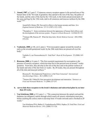 3. Anand, 1987, p.2, para.2, “Cutaneous sensory receptors appear in the perioral area of the
   human fetus in the 7th week of gestation; they spread to the rest of the face, the palms of
   the hands, and the soles of the feet by the 11th week, to the trunk and proximal parts of
   the arms and legs by the 15th week, and to all cutaneous and mucous surfaces by the 20th
   week.25,26”

           Anand KJS, Hickey PR. Pain and its effects in the human neonate and fetus. New
           England Journal of Medicine. 317:21 (1987) 1321-1329.
           25
             Humphrey T. Some correlations between the appearance of human fetal reflexes and
           the development of the nervous system. Progress in Brain Research. 4 (1964) 93-135.
           26
            Valnaan HB, Pearson JP. What the fetus feels. British Medical Journal. 280 (1980)
           233-234.



4. Vanhatalo, 2000, p.146, col.2, para.2, “First nociceptors appear around the mouth as
   early as the seventh gestational week; by the 20th week these are present all over the
   body.”

           Vanhalto S, van Nieuwenhuizen O. Fetal Pain? Brain & Development. 22 (2000) 145-
           150.

5. Brusseau, 2008, p.14, para.3, “The first essential requirement for nociception is the
   presence of sensory receptors, which develop first in the perioral area at around 7 weeks
   gestation. From here, they develop in the rest of the face and in the palmar surfaces of
   the hands and soles of the feet from 11 weeks. By 20 weeks, they are present throughout
   all of the skin and mucosal surfaces.19

           Brusseau R. Developmental Perpectives: is the Fetus Conscious? International
           Anesthesiology Clinics. 46:3 (2008) 11-23.
           19
            Simons SH, Tibboel D. Pain perception development and maturation. Seminars on
           Fetal and Neonatal Medicine. 11 (2006) 227-231.


b. nerves link these receptors to the brain’s thalamus and subcortical plate by no later
      than 20 weeks.

1. Van Scheltema 2008, p.313, para.1 ― “The connection between the spinal cord and the
   thalamus (an obligatory station through which nearly all sensory information must pass
   before reaching the cortex) starts to develop from 14 weeks onwards and is finished at 20
   weeks.”
           Van Scheltema PNA, Bakker S, Vandenbussche FPHA, Oepkes, D. Fetal Pain. Fetal and
           Maternal Medicine Review. 19:4 (2008) 311-324.




                                             2
 