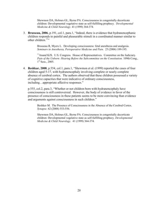 Shewmon DA, Holmes GL, Byrne PA. Consciousness in congenitally decorticate
           children: Developmental vegetative state as self-fulfilling prophecy. Developmental
           Medicine & Child Neurology. 41 (1999) 364-374.

3. Brusseau, 2006, p.191, col.1, para.1, “Indeed, there is evidence that hydranencephanic
   children responds to painful and pleasurable stimuli in a coordinated manner similar to
   other children.11”
           Brusseau R, Myers L. Developing consciousness: fetal anesthesia and analgesia.
           Seminars in Anesthesia, Perioperative Medicine and Pain. 25 (2006) 189-195.
           11
             Anand KJS. U.S. Congress. House of Representatives. Committee on the Judiciary.
           Pain of the Unborn: Hearing Before the Subcommittee on the Constitution. 109th Cong.,
           1st Sess., 2005.

4. Beshkar, 2008, p.554, col.1, para.1, “Shewmon et al. (1999) reported the cases of four
   children aged 5-17, with hydranencephaly involving complete or nearly complete
   absence of cerebral cortex. The authors observed that these children possessed a variety
   of cognitive capacities that were indicative of ordinary consciousness,
   including…appropriate affective responses.”
   p.555, col.2, para.3, “Whether or not children born with hydranencephaly have
   consciousness is still controversial. However, the body of evidence in favor of the
   presence of consciousness in these patients seems to be more convincing than evidence
   and arguments against consciousness in such children.”
           Beshker M. The Presence of Consciousness in the Absence of the Cerebral Cortex.
           Synapse. 62 (2008) 553-556.

           Shewmon DA, Holmes GL, Byrne PA. Consciousness in congenitally decorticate
           children: Developmental vegetative state as self-fulfilling prophecy. Developmental
           Medicine & Child Neurology. 41 (1999) 364-374.




                                              20
 