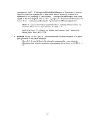 consciousness itself… What impressed Penfield and Jasper was the extent to which the
   cerebral cortex could be subjected to acute insult without producing so much as an
   interruption in the continuity of consciousness. Their opinion in this regard bears some
   weight, in that their magnum opus of 1954 – Epilepsy and the Functional Anatomy of the
   Human Brain – summarizes and evaluates experience with 750 such operations.”

           Merker B. Consciousness without a cerebral cortex: A challenge for neuroscience and
           medicine. Behavioral and Brain Sciences. 30 (2007) 63-81.

           Penfield W, Jasper HH. Epilepsy and the Functional Anatomy of the Human Brain.
           Boston: Little, Brown & Co; 1954.

4. Morsella, 2010, p.15, col.1, para.3, “It seems that consciousness can persist even when
   great quantities of the cortex are absent.”
           Morsella E, Krieger SC, Bargh JA. Minimal neuroanatomy for a conscious brain:
           Homing in on the networks constituting consciousness. Neural Networks. 23 (2010) 14-
           15.




                                             22
 