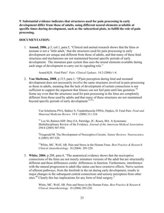 9: Substantial evidence indicates that structures used for pain processing in early
development differ from those of adults, using different neural elements available at
specific times during development, such as the subcortical plate, to fulfill the role of pain
processing.

DOCUMENTATION:

   1. Anand, 2006, p.3, col.1, para.5, “Clinical and animal research shows that the fetus or
      neonate is not a „little adult,‟ that the structures used for pain processing in early
      development are unique and different from those of adults, and that many of these fetal
      structures and mechanisms are not maintained beyond specific periods of early
      development. The immature pain system thus uses the neural elements available during
      each stage of development to carry out its signaling role.”

              Anand KJS. Fetal Pain? Pain: Clinical Updates. 14:2 (2006) 1-4.

   2. Van Sheltema, 2008, p.313, para.1; “[P]ain perception during fetal and neonatal
      development does not necessarily involve the same structures involved in pain processing
      as those in adults, meaning that the lack of development of certain connections is not
      sufficient to support the argument that fetuses can not feel pain until late gestation.10
      Some say even that the structures used for pain processing in the fetus are completely
      different from those used by adults and that many of these structures are not maintained
      beyond specific periods of early development.8,15”

              Van Scheltema PNA, Bakker S, Vandenbussche FPHA, Oepkes, D. Fetal Pain. Fetal and
              Maternal Medicine Review. 19:4 (2008) 311-324.
              10
                Lee SJ, Ralston HJP, Drey EA, Partridge, JC, Rosen, MA. A Systematic
              Multidisciplinary Review of the Evidence. Journal of the American Medical Association.
              294:8 (2005) 947-954.
              8
               Fitzgerald M. The Development of Nociceptive Circuits. Nature Reviews: Neuroscience.
              6 (2005) 507-520.
              15
               White, MC, Wolf, AR. Pain and Stress in the Human Fetus. Best Practice & Research
              Clinical Anaesthesiology. 18 (2004) 205-220.

   3. White, 2004, p.208, para.4, “The anatomical evidence shows that the nociceptive
      connections of the fetus are not merely immature versions of the adult but are structurally
      different and these differences confer differences in function. Furthermore, interference
      with the natural progression to adult-like status can have extensive effects. Nerve section
      of afferent pathways, from the forelimb in the rat during early development, results in
      major changes in the subsequent central connections and sensory perception from other
      sites.40 Clearly this has implications for any form of fetal surgery.”

              White, MC, Wolf, AR. Pain and Stress in the Human Fetus. Best Practice & Research
              Clinical Anaesthesiology. 18 (2004) 205-220.


                                                23
 