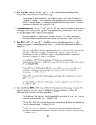 1. Van de Velde, 2005, p.256, col.2, para.2, “In our trial inadvertent touching of an
   immobilized fetus resulted in fetal „awakening.‟”
           Van de Velde M, Van Schoubroeck DV, Lewi LE, Marcus MAE, Jani JC, Missant C,
           Teunkens A, Deprest J. Remifentanil for Fetal Immobilization and Maternal Sedation
           During Fetoscopic Surgery: A Randomized, Double-Blind Comparison with Diazepam.
           Anesthesia & Analgesia. 101 (2005) 251-258.

2. Giannakoulopoulos, 1994, p.77, col.2, para.3, “We have observed that the fetus reacts to
   intrahepatic vein needling with vigorous body and breathing movements, which are not
   present during placental cord insertion needling.”
           Giannakoulopoulos X, Sepulveda W, Kourtis P, Glover V, Fisk NM. Fetal plasma
           cortisol and β-endorphin response to intrauterine needling. Lancet. 344 (1994) 77-81.

3. Lee, 2005, p.951, col.1, para.3, “…they [fetal anesthesia and analgesia] serve other
   purposes unrelated to pain reduction, including (1) inhibiting fetal movement during a
   procedure.63-65”
           Note: Lee et al. believe that pain is an emotional and psychological experience, possible
           only after 29-30 weeks gestation. Nonetheless, they recognize the necessity of
           immobilizing the unborn child during surgery before this point due to coordinated
           movements in response to invasive procedures.

           Lee SJ, Ralston HJP, Drey EA, Partridge, JC, Rosen, MA. A Systematic
           Multidisciplinary Review of the Evidence. Journal of the American Medical Association.
           294:8 (2005) 947-954.

            Seeds JW, Corke BC, Spielman FJ. “Prevention of fetal movement during invasive
           63

           procedures with pancuronium bromide.” American Journal of Obstetetrics &
           Gynecology. 155 (1986) 818-819.
           64
             Rosen MA. Anesthesia for fetal procedures and surgery. Yonsei Medical Journal. 42
           (2001) 669-680.
           65
            Cauldwell CB. Anesthesia for fetal surgery. Anesthesiology Clinics of North America.
           20 (2002) 211-226.

4. Van Scheltema, 2008, p.319, para.2, “Besides the argument of achieving adequate fetal
   anaesthesia, there are other purposes that justify the administration of drugs: the
   inhibiting fetal movement during a procedure…15,67-72”

           Van Scheltema PNA, Bakker S, Vandenbussche FPHA, Oepkes, D. Fetal Pain. Fetal and
           Maternal Medicine Review. 19:4 (2008) 311-324.
           15
             White, MC, Wolf, AR. Pain and Stress in the Human Fetus. Best Practice & Research
           Clinical Anaesthesiology. 18 (2004) 205-220.
           67
             Seeds JW, Corke BC, Spielman FJ. Prevention of fetal movement during invasive
           procedures with pancuronium bromide. American Journal of Obstetetrics & Gynecology.
           155 (1986) 818-819.

                                              26
 