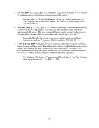 5. Gibbins, 2007, p.224, col.2, para.1, “Current data suggest that by 26 and even as early as
   20 weeks gestation, a rudimentary pain pathway may be present.”

           Gibbins S, Golec L. “It Will Not Hurt a Bit,” “What You Do Not Know Cannot Hurt
           You,” and Other Myths About Fetal Surgical Pain. Newborn & Infant Nursing Reviews.
           7:4 (2007) 224-226.

6. Brusseau, 2006, p.191, col.2, para.1, “In fact there are thought to be transient cholinergic
   neurons with functioning synapses connecting the thalamus and cortical plate from
   approximately 20 weeks. This time point could be taken as the absolute earliest time in
   gestation when a fetus could be aware of nociceptive stimuli, or to „feel pain.‟”
           Brusseau R, Myers L. Developing consciousness: fetal anesthesia and analgesia.
           Seminars in Anesthesia, Perioperative Medicine and Pain. 25 (2006) 189-195.

7. Van Scheltema, 2008, p.320, para.3, “Neuroanatomical, neurophysiological, hormonal,
   haemodynamic and behavioural data indicate that a fetus is capable of reacting to noxious
   stimuli, implying that the fetus can experience stress and possibly even pain…It is
   difficult to determine from what gestation onwards fetal anaesthesia should be provided;
   however, we feel that it should be considered from at least mid-gestation.”

           Van Scheltema PNA, Bakker S, Vandenbussche FPHA, Oepkes, D. Fetal Pain. Fetal and
           Maternal Medicine Review. 19:4 (2008) 311-324.




                                             29
 