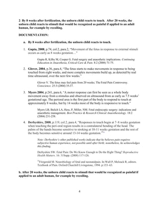 2: By 8 weeks after fertilization, the unborn child reacts to touch. After 20 weeks, the
unborn child reacts to stimuli that would be recognized as painful if applied to an adult
human, for example by recoiling.

DOCUMENTATION:

   a. By 8 weeks after fertilization, the unborn child reacts to touch.

   1. Gupta, 2008, p.74, col.2, para.2, “Movement of the fetus in response to external stimuli
      occurs as early as 8 weeks gestation…”

              Gupta R, Kilby M, Cooper G. Fetal surgery and anaesthetic implications. Continuing
              Education in Anaesthesia, Critical Care & Pain. 8:2 (2008) 71-75.

   2. Glover, 2004, p.36, para.4, “The fetus starts to make movements in response to being
      touched from eight weeks, and more complex movements build up, as detected by real
      time ultrasound, over the next few weeks.”

              Glover V. The fetus may feel pain from 20 weeks; The Fetal Pain Controversy.
              Conscience. 25:3 (2004) 35-37.

   3. Myers 2004, p.241, para.6, “A motor response can first be seen as a whole body
      movement away from a stimulus and observed on ultrasound from as early as 7.5 weeks‟
      gestational age. The perioral area is the first part of the body to respond to touch at
      approximately 8 weeks, but by 14 weeks most of the body is responsive to touch.”

              Myers LB, Bulich LA, Hess, P, Miller, NM. Fetal endoscopic surgery: indications and
              anaesthetic management. Best Practice & Research Clinical Anaesthesiology. 18:2
              (2004) 231-258.

   4. Derbyshire, 2008, p.119, col.2, para.4, “Responses to touch begin at 7–8 weeks gestation
      when touching the peri-oral region results in a contralateral bending of the head. The
      palms of the hands become sensitive to stroking at 10-11 weeks gestation and the rest of
      the body becomes sensitive around 13-14 weeks gestation.35”

              Note: Derbyshire‟s other published works indicate that he believes pain requires
              subjective human experience, not possible until after birth; nonetheless, he acknowledges
              this finding.

              Derbyshire SW. Fetal Pain: Do We Know Enough to Do the Right Thing? Reproductive
              Health Matters. 16: 31Supp. (2008) 117-126.
              35
               Fitzgerald M. Neurobiology of fetal and neonatalpain. In:Wall P, Melzack R, editors.
              Textbook of Pain. Oxford Churchill Livingstone, 1994. p.153–63.

b. After 20 weeks, the unborn child reacts to stimuli that would be recognized as painful if
applied to an adult human, for example by recoiling.



                                                 4
 