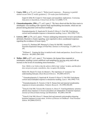 1. Gupta, 2008, p. p.74, col.2, para.2, “Behavioural responses… Response to painful
   stimuli occurs from 22 weeks gestation [= 20 weeks post-fertilization].”
          Gupta R, Kilby M, Cooper G. Fetal surgery and anaesthetic implications. Continuing
          Education in Anaesthesia, Critical Care & Pain. 8:2 (2008) 71-75.

2. Giannakoulopoulos, 1994, p.77, col.2, para.3, “We have observed that the fetus reacts to
   intrahepatic vein needling with vigorous body and breathing movements, which are not
   present during placental cord insertion needling."
          Giannakoulopoulos X, Sepulveda W, Kourtis P, Glover V, Fisk NM. Fetal plasma
          cortisol and β-endorphin response to intrauterine needling. Lancet. 344 (1994) 77-81.

3. Lowery, 2007, p.276, col.2, para1, “Fetuses undergoing intrauterine invasive procedures,
   definitely illustrative of pain signaling, were reported to show coordinated responses
   signaling the avoidance of tissue injury.15”
          Lowery CL, Hardman MP, Manning N, Clancy B, Hall RW, Anand KJS.
          Neurodevelopmental Changes of Fetal Pain. Seminars in Pernatology. 31 (2007) 275-
          282.
          15
           Williams C. Framing the fetus in medical work: rituals and practices. Social Science &
          Medicine. 60 (2005) 2085-2095.

4. Mellor, 2005, p.457, col.1, para.2, “For instance, the human fetus responds to
   intrahepatic needling (versus umbilical cord sampling) by moving away and with an
   increase in the levels of circulating stress hormones. . .71,72,74,75”
          Note: Mellor et al. believe that the unborn child is kept „asleep‟ in utero, and therefore
          does not perceive pain; nonetheless, they recognize this finding.

          Mellor DJ, Diesch TJ, Gunn AJ, Bennet L. The importance of „awareness‟ for
          understanding fetal pain. Brain Research Reviews. 49 (2005) 455-471.
          71
            Giannakoulopoulos X, Sepulveda W, Kourtis P, Glover V, Fisk NM. Fetal plasma
          cortisol and β-endorphin response to intrauterine needling. Lancet. 344 (1994) 77-81.
          72
            Giannakoulopoulos X, Teixeira J, Fisk N. Human fetal and maternal noradrenaline
          responses to invasive procedures. Pediatric Research. 45 (1999) 494-499.
          74
           Gitau R, Fisk NM, Teixeira JM, Cameron A, Glover V. Fetal hypothalamic–pituitary–
          adrenal stress responses to invasive procedures are independent of maternal responses.
          Journal of Clinical Endocrinology and Metabolism. 86 (2001) 104-109.
          75
           Gitau R, Fisk NM, Glover V. Human fetal and maternal corticotrophin releaseing
          hormone responses to acute stress. Archives of Disease in Childhood - Fetal Neonatal
          Edition. 89 (2004) F29-F32.




                                               5
 