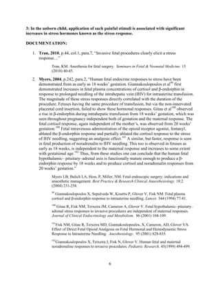3: In the unborn child, application of such painful stimuli is associated with significant
increases in stress hormones known as the stress response.

DOCUMENTATION:

   1. Tran, 2010, p.44, col.1, para.7, “Invasive fetal procedures clearly elicit a stress
      response…”
              Tran, KM. Anesthesia for fetal surgery. Seminars in Fetal & Neonatal Medicine. 15
              (2010) 40-45.

   2. Myers, 2004, p.242, para.2, “Human fetal endocrine responses to stress have been
      demonstrated from as early as 18 weeks‟ gestation. Giannakoulopoulos et al99 first
      demonstrated increases in fetal plasma concentrations of cortisol and β-endorphin in
      response to prolonged needling of the intrahepatic vein (IHV) for intrauterine transfusion.
      The magnitude of these stress responses directly correlated with the duration of the
      procedure. Fetuses having the same procedure of transfusion, but via the non-innervated
      placental cord insertion, failed to show these hormonal responses. Gitau et al100 observed
      a rise in β-endorphin during intrahepatic transfusion from 18 weeks‟ gestation, which was
      seen throughout pregnancy independent both of gestation and the maternal response. The
      fetal cortisol response, again independent of the mother‟s, was observed from 20 weeks‟
      gestation.100 Fetal intravenous administration of the opioid receptor agonist, fentanyl,
      ablated the β-endorphin response and partially ablated the cortisol response to the stress
      of IHV needling, suggesting an analgesic effect.101 A similar, but faster, response is seen
      in fetal production of noradrenalin to IHV needling. This too is observed in fetuses as
      early as 18 weeks, is independent to the maternal response and increases to some extent
      with gestational age.102 Thus, from these studies one can conclude that the human fetal
      hypothalamic– pituitary–adrenal axis is functionally mature enough to produce a β-
      endorphin response by 18 weeks and to produce cortisol and noradrenalin responses from
      20 weeks‟ gestation.”
              Myers LB, Bulich LA, Hess, P, Miller, NM. Fetal endoscopic surgery: indications and
              anaesthetic management. Best Practice & Research Clinical Anaesthesiology. 18:2
              (2004) 231-258.
              99
                Giannakoulopoulos X, Sepulveda W, Kourtis P, Glover V, Fisk NM. Fetal plasma
              cortisol and β-endorphin response to intrauterine needling. Lancet. 344 (1994) 77-81.
              100
                 Gitau R, Fisk NM, Teixeira JM, Cameron A, Glover V. Fetal hypothalamic–pituitary–
              adrenal stress responses to invasive procedures are independent of maternal responses.
              Journal of Clinical Endocrinology and Metabolism. 86 (2001) 104-109.
              101
                Fisk NM, Gitau R, Teixeira MD, Giannakoulopoulos, X, Cameron, AD, Glover VA.
              Effect of Direct Fetal Opioid Analgesia on Fetal Hormonal and Hemodynamic Stress
              Response to Intrauterine Needling. Anesthesiology. 95 (2001) 828-835.
              102
                Giannakoulopoulos X, Teixeira J, Fisk N, Glover V. Human fetal and maternal
              noradrenaline responses to invasive procedures. Pediatric Research. 45(1999) 494-499.



                                                 6
 