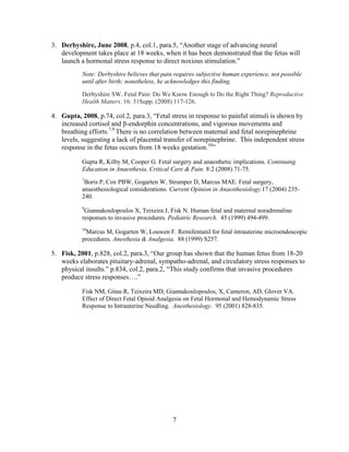 3. Derbyshire, June 2008, p.4, col.1, para.5, “Another stage of advancing neural
   development takes place at 18 weeks, when it has been demonstrated that the fetus will
   launch a hormonal stress response to direct noxious stimulation.”
           Note: Derbyshire believes that pain requires subjective human experience, not possible
           until after birth; nonetheless, he acknowledges this finding.

           Derbyshire SW. Fetal Pain: Do We Know Enough to Do the Right Thing? Reproductive
           Health Matters. 16: 31Supp. (2008) 117-126.

4. Gupta, 2008, p.74, col.2, para.3, “Fetal stress in response to painful stimuli is shown by
   increased cortisol and β-endorphin concentrations, and vigorous movements and
   breathing efforts.7,9 There is no correlation between maternal and fetal norepinephrine
   levels, suggesting a lack of placental transfer of norepinephrine. This independent stress
   response in the fetus occurs from 18 weeks gestation.10”

           Gupta R, Kilby M, Cooper G. Fetal surgery and anaesthetic implications. Continuing
           Education in Anaesthesia, Critical Care & Pain. 8:2 (2008) 71-75.
           7
            Boris P, Cox PBW, Gogarten W, Strumper D, Marcus MAE. Fetal surgery,
           anaesthesiological considerations. Current Opinion in Anaesthesiology.17 (2004) 235-
           240.
           9
            Giannakoulopoulos X, Teixeira J, Fisk N. Human fetal and maternal noradrenaline
           responses to invasive procedures. Pediatric Research. 45 (1999) 494-499.
           10
            Marcus M, Gogarten W, Louwen F. Remifentanil for fetal intrauterine microendoscopic
           procedures. Anesthesia & Analgesia. 88 (1999) S257.

5. Fisk, 2001, p.828, col.2, para.3, “Our group has shown that the human fetus from 18-20
   weeks elaborates pituitary-adrenal, sympatho-adrenal, and circulatory stress responses to
   physical insults.” p.834, col.2, para.2, “This study confirms that invasive procedures
   produce stress responses….”

           Fisk NM, Gitau R, Teixeira MD, Giannakoulopoulos, X, Cameron, AD, Glover VA.
           Effect of Direct Fetal Opioid Analgesia on Fetal Hormonal and Hemodynamic Stress
           Response to Intrauterine Needling. Anesthesiology. 95 (2001) 828-835.




                                              7
 