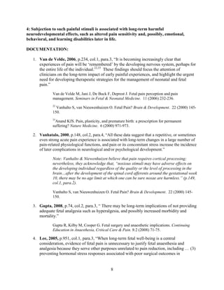 4: Subjection to such painful stimuli is associated with long-term harmful
neurodevelopmental effects, such as altered pain sensitivity and, possibly, emotional,
behavioral, and learning disabilities later in life.

DOCUMENTATION:

   1. Van de Velde, 2006, p.234, col.1, para.3, “It is becoming increasingly clear that
      experiences of pain will be „remembered‟ by the developing nervous system, perhaps for
      the entire life of the individual.22,33 These findings should focus the attention of
      clinicians on the long-term impact of early painful experiences, and highlight the urgent
      need for developing therapeutic strategies for the management of neonatal and fetal
      pain.”

              Van de Velde M, Jani J, De Buck F, Deprest J. Fetal pain perception and pain
              management. Seminars in Fetal & Neonatal Medicine. 11 (2006) 232-236.
              22
                Vanhalto S, van Nieuwenhuizen O. Fetal Pain? Brain & Development. 22 (2000) 145-
              150.
              33
               Anand KJS. Pain, plasticity, and premature birth: a prescription for permanent
              suffering? Nature Medicine. 6 (2000) 971-973.

   2. Vanhatalo, 2000, p.148, col.2, para.4, “All these data suggest that a repetitive, or sometimes
      even strong acute pain experience is associated with long-term changes in a large number of
      pain-related physiological functions, and pain or its concomitant stress increase the incidence
      of later complications in neurological and/or psychological development.”

              Note: Vanhalto & Niewenhuizen believe that pain requires cortical processing;
              nevertheless, they acknowledge that, “noxious stimuli may have adverse effects on
              the developing individual regardless of the quality or the level of processing in the
              brain…after the development of the spinal cord afferents around the gestational week
              10, there may be no age limit at which one can be sure noxae are harmless.” (p.149,
              col.1, para.2).

              Vanhalto S, van Nieuwenhuizen O. Fetal Pain? Brain & Development. 22 (2000) 145-
              150.

   3. Gupta, 2008, p.74, col.2, para.3, “ There may be long-term implications of not providing
      adequate fetal analgesia such as hyperalgesia, and possibly increased morbidity and
      mortality.”

              Gupta R, Kilby M, Cooper G. Fetal surgery and anaesthetic implications. Continuing
              Education in Anaesthesia, Critical Care & Pain. 8:2 (2008) 71-75.

   4. Lee, 2005, p.951, col.1, para.3, “When long-term fetal well-being is a central
      consideration, evidence of fetal pain is unnecessary to justify fetal anaesthesia and
      analgesia because they serve other purposes unrelated to pain reduction, including … (3)
      preventing hormonal stress responses associated with poor surgical outcomes in


                                                 8
 