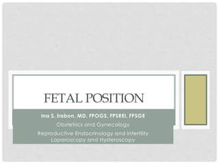 FETAL POSITION
Ina S. Irabon, MD, FPOGS, FPSREI, FPSGE
Obstetrics and Gynecology
Reproductive Endocrinology and Infertility
Laparoscopy and Hysteroscopy
 