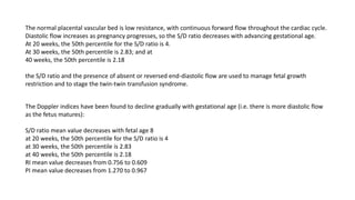 The normal placental vascular bed is low resistance, with continuous forward flow throughout the cardiac cycle.
Diastolic flow increases as pregnancy progresses, so the S/D ratio decreases with advancing gestational age.
At 20 weeks, the 50th percentile for the S/D ratio is 4.
At 30 weeks, the 50th percentile is 2.83; and at
40 weeks, the 50th percentile is 2.18
the S/D ratio and the presence of absent or reversed end-diastolic flow are used to manage fetal growth
restriction and to stage the twin-twin transfusion syndrome.
The Doppler indices have been found to decline gradually with gestational age (i.e. there is more diastolic flow
as the fetus matures):
S/D ratio mean value decreases with fetal age 8
at 20 weeks, the 50th percentile for the S/D ratio is 4
at 30 weeks, the 50th percentile is 2.83
at 40 weeks, the 50th percentile is 2.18
RI mean value decreases from 0.756 to 0.609
PI mean value decreases from 1.270 to 0.967
 