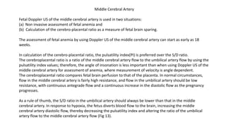 Middle Cerebral Artery
Fetal Doppler US of the middle cerebral artery is used in two situations:
(a) Non invasive assessment of fetal anemia and
(b) Calculation of the cerebro-placental ratio as a measure of fetal brain sparing.
The assessment of fetal anemia by using Doppler US of the middle cerebral artery can start as early as 18
weeks.
In calculation of the cerebro-placental ratio, the pulsatility index(PI) is preferred over the S/D ratio.
The cerebroplacental ratio is a ratio of the middle cerebral artery flow to the umbilical artery flow by using the
pulsatility index values; therefore, the angle of insonation is less important than when using Doppler US of the
middle cerebral artery for assessment of anemia, where measurement of velocity is angle dependent.
The cerebroplacental ratio compares fetal brain perfusion to that of the placenta. In normal circumstances,
flow in the middle cerebral artery is fairly high resistance, and flow in the umbilical artery should be low
resistance, with continuous antegrade flow and a continuous increase in the diastolic flow as the pregnancy
progresses.
As a rule of thumb, the S/D ratio in the umbilical artery should always be lower than that in the middle
cerebral artery. In response to hypoxia, the fetus diverts blood flow to the brain, increasing the middle
cerebral artery diastolic flow, thereby decreasing the pulsatility index and altering the ratio of the umbilical
artery flow to the middle cerebral artery flow (Fig 13).
 