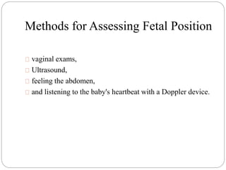 Methods for Assessing Fetal Position 
vaginal exams, 
Ultrasound, 
feeling the abdomen, 
and listening to the baby's heartbeat with a Doppler device. 
 