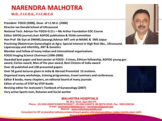 NARENDRA MALHOTRA
M.D., F.I.C.O.G., F.I.C.M.C.H
 President FOGSI (2008), Dean of I.C.M.U. (2008)
 Director Ian Donald School of Ultrasound
 National Tech. Advisor for FOGSI-G.O.I.—Mc Arthur Foundation EOC Course
 Editor SAFOG journal,chair AOFOG publication & YGAA committee
 Hon Prof Ob Gyn at DMIMS,Sawangi,Advisor ART unit at MAMC & SMS Jaipur
 Practicing Obstetrician Gynecologist at Agra. Special Interest in High Risk Obs., Ultrasound,
Laparoscopy and Infertility, ART & Genetics
 Member and Fellow of many Indian and international organisations
 FOGSI Imaging Science Chairman (1996-2000)
 Awarded best paper and best poster at FOGSI : 5 times, Ethicon fellowship, AOFOG young gyn.
award, Corion award, Man of the year award, Best Citizens of India award
 Over 30 published and 100 presented papers
 Over 50 guest lectures given in India & Abroad.Presented 13 orations.
 Organised many workshops, training programmes, travel seminars and conferences
 Editor 8 books, many chapters, on editorial board of many journals
 Editor of series of STEP by STEP books
 Revising editor for Jeatcoate’s Textbook of Gynaecology (2007)
 Very active Sports man, Rotarian and Social worker
MALHOTRA HOSPITALS
84, M.G. Road, Agra-282 010
Phone : (O) 0562-2260275/2260276/2260277, (R) 0562-2260279, (M) 98370-33335; Fax : 0562-2265194
E-mail : mnmhagra10@dataone.in / mnmhagra3@gmail.com
Website : www.malhotrahospitals.com
Consultant for IVF at jalandhar,ludhiana,ambala,bhiwani,gwalior,allahabad,gorakhpur,udaipur,bariely,jaipur,delhi
Neapal & Bangladesh
 
