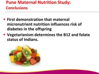 Pune Maternal Nutrition Study:
Conclusions
 First demonstration that maternal
micronutrient nutrition influences risk of
diabetes in the offspring
 Vegetarianism determines the B12 and folate
status of Indians.
 