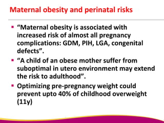 Maternal obesity and perinatal risks
 “Maternal obesity is associated with
increased risk of almost all pregnancy
complications: GDM, PIH, LGA, congenital
defects”.
 “A child of an obese mother suffer from
suboptimal in utero environment may extend
the risk to adulthood”.
 Optimizing pre-pregnancy weight could
prevent upto 40% of childhood overweight
(11y)
 