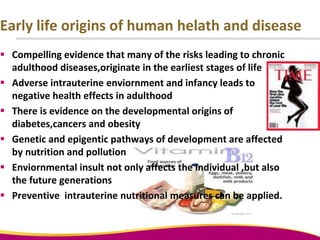 Early life origins of human helath and disease
 Compelling evidence that many of the risks leading to chronic
adulthood diseases,originate in the earliest stages of life
 Adverse intrauterine enviornment and infancy leads to
negative health effects in adulthood
 There is evidence on the developmental origins of
diabetes,cancers and obesity
 Genetic and epigentic pathways of development are affected
by nutrition and pollution
 Enviornmental insult not only affects the individual ,but also
the future generations
 Preventive intrauterine nutritional measures can be applied.
 