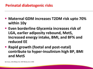 Perinatal diabetogenic risks
 Maternal GDM increases T2DM risk upto 70%
within 10y
 Even borderline Glycemia increases risk of
LGA, earlier adiposity rebound, MetS,
Increased energy intake, BMI, and BF% and
reduced EE
 Rapid growth (foetal and post-natal)
contribute to hyper-insulinism high BP, BMI
and MetS
Ref: Davey, 2005;Wang et al, 2007;Boney et al, 2005
 