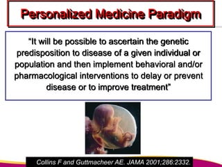 Personalized Medicine Paradigm
“It will be possible to ascertain the genetic
predisposition to disease of a given individual or
population and then implement behavioral and/or
pharmacological interventions to delay or prevent
disease or to improve treatment”
Collins F and Guttmacheer AE. JAMA 2001;286:2332.
 