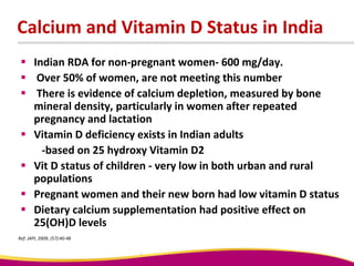 Calcium and Vitamin D Status in India
 Indian RDA for non-pregnant women- 600 mg/day.
 Over 50% of women, are not meeting this number
 There is evidence of calcium depletion, measured by bone
mineral density, particularly in women after repeated
pregnancy and lactation
 Vitamin D deficiency exists in Indian adults
-based on 25 hydroxy Vitamin D2
 Vit D status of children - very low in both urban and rural
populations
 Pregnant women and their new born had low vitamin D status
 Dietary calcium supplementation had positive effect on
25(OH)D levels
Ref: JAPI, 2009; (57):40-48
 
