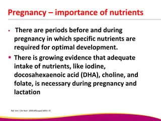 Pregnancy – importance of nutrients
 There are periods before and during
pregnancy in which specific nutrients are
required for optimal development.
 There is growing evidence that adequate
intake of nutrients, like iodine,
docosahexaenoic acid (DHA), choline, and
folate, is necessary during pregnancy and
lactation
Ref: Am J Clin Nutr 2009;89(suppl):685S–7S
 