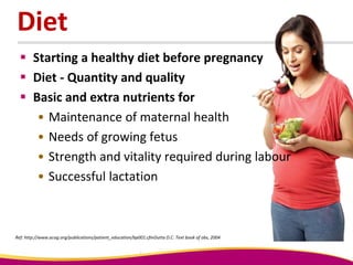 Diet
 Starting a healthy diet before pregnancy
 Diet - Quantity and quality
 Basic and extra nutrients for
• Maintenance of maternal health
• Needs of growing fetus
• Strength and vitality required during labour
• Successful lactation
Ref: http://www.acog.org/publications/patient_education/bp001.cfmDutta D.C. Text book of obs, 2004
 