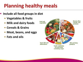 Planning healthy meals
 Include all food groups in diet
• Vegetables & fruits
• Milk and dairy foods
• Cereals & Grains
• Meat, beans, and eggs
• Fats and oils
 