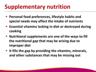 Supplementary nutrition
 Personal food preferences, lifestyle habits and
special needs may affect the intake of nutrients
 Essential vitamins lacking in diet or destroyed during
cooking
 Nutritional supplements are one of the ways to fill
the nutritional gap that may be arising due to
improper diet
 It fills the gap by providing the vitamins, minerals,
and other substances that may be missing out
 