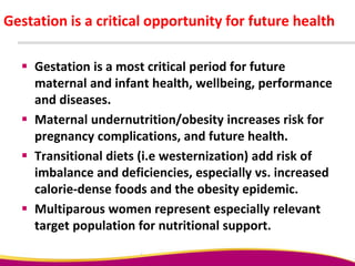 Gestation is a critical opportunity for future health
 Gestation is a most critical period for future
maternal and infant health, wellbeing, performance
and diseases.
 Maternal undernutrition/obesity increases risk for
pregnancy complications, and future health.
 Transitional diets (i.e westernization) add risk of
imbalance and deficiencies, especially vs. increased
calorie-dense foods and the obesity epidemic.
 Multiparous women represent especially relevant
target population for nutritional support.
 