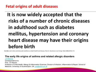 It is now widely accepted that the
risks of a number of chronic diseases
in adulthood such as diabetes
mellitus, hypertension and coronary
heart disease may have their origins
before birth
Fetal origins of adult diseases
Ref:Effect of In Utero and Early-Life Conditions on Adult Health and Disease; Peter D. Gluckman et.al; N Engl J Med 2008;359:61-73.
The early life origins of asthma and related allergic disorders
J O Warner
Correspondence to:
Prof. J O Warner
Professor of Child Health, Allergy & Inflammation Sciences, Division of Infection, Inflammation & Repair, School of
Medicine, University of Southampton, UK; jow@soton.ac.uk
 