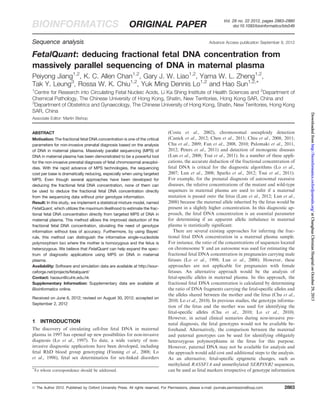 Vol. 28 no. 22 2012, pages 2883–2890 BIOINFORMATICS ORIGINAL PAPER doi:10.1093/bioinformatics/bts549 
Sequence analysis Advance Access publication September 8, 2012 
FetalQuant: deducing fractional fetal DNA concentration from 
massively parallel sequencing of DNA in maternal plasma 
Peiyong Jiang1,2, K. C. Allen Chan1,2, Gary J. W. Liao1,2, Yama W. L. Zheng1,2, 
Tak Y. Leung3, Rossa W. K. Chiu1,2, Yuk Ming Dennis Lo1,2 and Hao Sun1,2,* 
1Centre for Research into Circulating Fetal Nucleic Acids, Li Ka Shing Institute of Health Sciences and 2Department of 
Chemical Pathology, The Chinese University of Hong Kong, Shatin, New Territories, Hong Kong SAR, China and 
3Department of Obstetrics and Gynaecology, The Chinese University of Hong Kong, Shatin, New Territories, Hong Kong 
SAR, China 
Associate Editor: Martin Bishop 
ABSTRACT 
Motivation: The fractional fetal DNA concentration is one of the critical 
parameters for non-invasive prenatal diagnosis based on the analysis 
of DNA in maternal plasma. Massively parallel sequencing (MPS) of 
DNA in maternal plasma has been demonstrated to be a powerful tool 
for the non-invasive prenatal diagnosis of fetal chromosomal aneuploi-dies. 
With the rapid advance of MPS technologies, the sequencing 
cost per base is dramatically reducing, especially when using targeted 
MPS. Even though several approaches have been developed for 
deducing the fractional fetal DNA concentration, none of them can 
be used to deduce the fractional fetal DNA concentration directly 
from the sequencing data without prior genotype information. 
Result: In this study, we implement a statistical mixture model, named 
FetalQuant, which utilizes the maximum likelihood to estimate the frac-tional 
fetal DNA concentration directly from targeted MPS of DNA in 
maternal plasma. This method allows the improved deduction of the 
fractional fetal DNA concentration, obviating the need of genotype 
information without loss of accuracy. Furthermore, by using Bayes’ 
rule, this method can distinguish the informative single-nucleotide 
polymorphism loci where the mother is homozygous and the fetus is 
heterozygous. We believe that FetalQuant can help expand the spec-trum 
of diagnostic applications using MPS on DNA in maternal 
plasma. 
Availability: Software and simulation data are available at http://sour-ceforge. 
net/projects/fetalquant/ 
Contact: haosun@cuhk.edu.hk 
Supplementary Information: Supplementary data are available at 
Bioinformatics online. 
Received on June 6, 2012; revised on August 30, 2012; accepted on 
September 2, 2012 
1 INTRODUCTION 
The discovery of circulating cell-free fetal DNA in maternal 
plasma in 1997 has opened up new possibilities for non-invasive 
diagnosis (Lo et al., 1997). To date, a wide variety of non-invasive 
diagnostic applications have been developed, including 
fetal RhD blood group genotyping (Finning et al., 2008; Lo 
et al., 1998), fetal sex determination for sex-linked disorders 
(Costa et al., 2002), chromosomal aneuploidy detection 
(Canick et al., 2012; Chen et al., 2011; Chiu et al., 2008, 2011; 
Chu et al., 2009; Fan et al., 2008, 2010; Palomaki et al., 2011, 
2012; Peters et al., 2011) and detection of monogenic diseases 
(Lun et al., 2008; Tsui et al., 2011). In a number of these appli-cations, 
the accurate deduction of the fractional concentration of 
fetal DNA is critical for the diagnostic algorithms (Lo et al., 
2007; Lun et al., 2008; Sparks et al., 2012; Tsui et al., 2011). 
For example, for the prenatal diagnosis of autosomal recessive 
diseases, the relative concentrations of the mutant and wild-type 
sequences in maternal plasma are used to infer if a maternal 
mutation is passed onto the fetus (Lam et al., 2012; Lun et al., 
2008) because the maternal allele inherited by the fetus would be 
present in a slightly higher concentration. In this diagnostic ap-proach, 
the fetal DNA concentration is an essential parameter 
for determining if an apparent allelic imbalance in maternal 
plasma is statistically significant. 
There are several existing approaches for inferring the frac-tional 
fetal DNA concentration in a maternal plasma sample. 
For instance, the ratio of the concentrations of sequences located 
on chromosome Y and an autosome was used for estimating the 
fractional fetal DNA concentration in pregnancies carrying male 
fetuses (Lo et al., 1998; Lun et al., 2008). However, these 
approaches are not applicable for pregnancies with female 
fetuses. An alternative approach would be the analysis of 
fetal-specific alleles in maternal plasma. In this approach, the 
fractional fetal DNA concentration is calculated by determining 
the ratio of DNA fragments carrying the fetal-specific alleles and 
the alleles shared between the mother and the fetus (Chu et al., 
2010; Lo et al., 2010). In previous studies, the genotype informa-tion 
of the fetus and the mother was used for identifying the 
fetal-specific alleles (Chu et al., 2010; Lo et al., 2010). 
However, in actual clinical scenarios during non-invasive pre-natal 
diagnosis, the fetal genotypes would not be available be-forehand. 
Alternatively, the comparison between the maternal 
and paternal genotypes can be used for identifying obligately 
heterozygous polymorphisms in the fetus for this purpose. 
However, paternal DNA may not be available for analysis and 
the approach would add cost and additional steps to the analysis. 
As an alternative, fetal-specific epigenetic changes, such as 
methylated RASSF1A and unmethylated SERPINB2 sequences, 
can be used as fetal markers * irrespective of genotype information To whom correspondence should be addressed. 
 The Author 2012. Published by Oxford University Press. All rights reserved. For Permissions, please e-mail: journals.permissions@oup.com 2883 
Downloaded from http://bioinformatics.oxfordjournals.org/ at Changhua Christian Hospital on October 29, 2013 
 