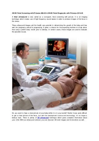 3D/4D Fetal Screening with Pictures $99.00 & 3D/4D Fetal Diagnostic with Pictures $119.00
A fetal ultrasound is also called as a sonogram, fetal screening with picture. It is an imaging
technique which makes use of high frequency sound waves in order to produce images of the fetus in
the uterus.
These ultrasound images aid the health care provider in determining the growth of the baby and how
well the pregnancy period is progressing. It gives a chance for the expecting mothers to study about
their baby’s profile every month prior to delivery. In certain cases, these images are used to evaluate
the possible issues.
Do you want to have a clear picture of your baby while it is in your womb? Earlier it was quite difficult
to get a clear picture of the fetus, but with the development science and technology, it’s no longer a
tedious task. There is plenty of 3D ultrasound technique which gives complete information about
your child. With our ultrasound services you can discover 3D vivid images and its functions as well.
 