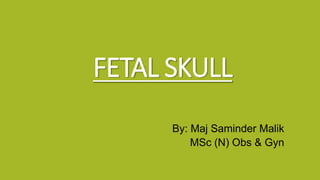 FETAL SKULL
By: Maj Saminder Malik
MSc (N) Obs & Gyn
 