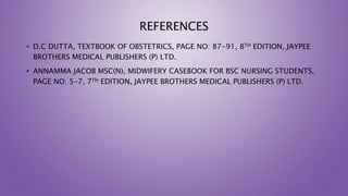 REFERENCES
• D.C DUTTA, TEXTBOOK OF OBSTETRICS, PAGE NO: 87-91, 8TH EDITION, JAYPEE
BROTHERS MEDICAL PUBLISHERS (P) LTD.
• ANNAMMA JACOB MSC(N), MIDWIFERY CASEBOOK FOR BSC NURSING STUDENTS,
PAGE NO: 5-7, 7TH EDITION, JAYPEE BROTHERS MEDICAL PUBLISHERS (P) LTD.
 
