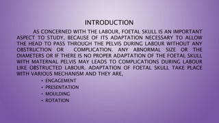 INTRODUCTION
AS CONCERNED WITH THE LABOUR, FOETAL SKULL IS AN IMPORTANT
ASPECT TO STUDY, BECAUSE OF ITS ADAPTATION NECESSARY TO ALLOW
THE HEAD TO PASS THROUGH THE PELVIS DURING LABOUR WITHOUT ANY
OBSTRUCTION OR COMPLICATION. ANY ABNORMAL SIZE OR THE
DIAMETERS OR IF THERE IS NO PROPER ADAPTATION OF THE FOETAL SKULL
WITH MATERNAL PELVIS MAY LEADS TO COMPLICATIONS DURING LABOUR
LIKE OBSTRUCTED LABOUR. ADAPTATION OF FOETAL SKULL TAKE PLACE
WITH VARIOUS MECHANISM AND THEY ARE,
• ENGAGEMENT
• PRESENTATION
• MOULDING
• ROTATION
 