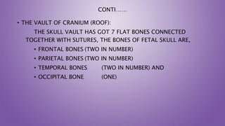 CONTI……
• THE VAULT OF CRANIUM (ROOF):
THE SKULL VAULT HAS GOT 7 FLAT BONES CONNECTED
TOGETHER WITH SUTURES, THE BONES OF FETAL SKULL ARE,
• FRONTAL BONES (TWO IN NUMBER)
• PARIETAL BONES (TWO IN NUMBER)
• TEMPORAL BONES (TWO IN NUMBER) AND
• OCCIPITAL BONE (ONE)
 