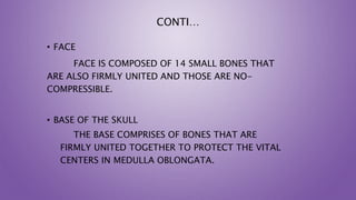 CONTI…
• FACE
FACE IS COMPOSED OF 14 SMALL BONES THAT
ARE ALSO FIRMLY UNITED AND THOSE ARE NO-
COMPRESSIBLE.
• BASE OF THE SKULL
THE BASE COMPRISES OF BONES THAT ARE
FIRMLY UNITED TOGETHER TO PROTECT THE VITAL
CENTERS IN MEDULLA OBLONGATA.
 