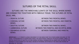 SUTURES OF THE FETAL SKULL
SUTURES ARE THE IMMOVABLE JOINTS OF THE SKULL WHERE BONES
ARE CONNECTED TOGETHER WITH FIBROUS TISSUE. THE SUTURES OF FETAL
SKULL ARE,
• FRONTAL SUTURE : BETWEEN TWO FRONTAL BONES.
• CORONAL SUTURE : BETWEEN TWO FRONTAL AND PARIETAL
BONES.
• SAGITTAL SUTURE : BETWEEN TWO PARIETAL BONES.
• LAMBDOIDAL SUTURE : BETWEEN TWO PARIETAL AND OCCIPITAL BONE.
• SQUAMOUS SUTURE : BETWEEN TEMPORAL AND PARIETAL
BONES.
IMPORTANCE: (1) IT PERMITS GLIDING MOVEMENT OF ONE BONE OVER THE OTHER DURING MOLDING OF THE
HEAD, A PHENOMENON OF SIGNIFICANCE WHILE THE HEAD PASSES THROUGH THE PELVIS DURING LABOR. (2)
DIGITAL PALPATION OF SAGITTAL SUTURE DURING INTERNAL EXAMINATION IN LABOR GIVES AN IDEA OF THE
MANNER OF ENGAGEMENT OF THE HEAD, DEGREE OF INTERNAL ROTATION OF THE HEAD AND DEGREE OF
MOLDING OF THE HEAD.
 
